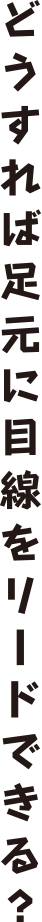 どうすれば足元に目線をリードできる？